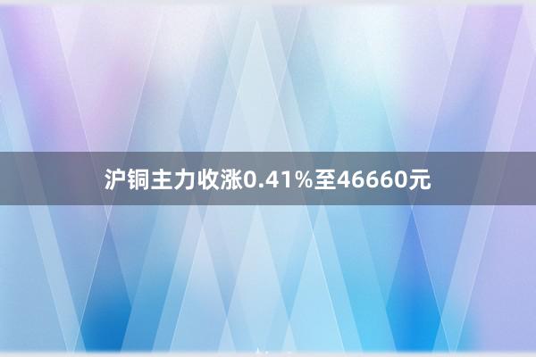 沪铜主力收涨0.41%至46660元
